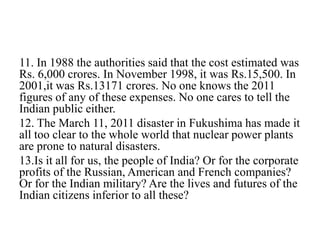 11. In 1988 the authorities said that the cost estimated was
Rs. 6,000 crores. In November 1998, it was Rs.15,500. In
2001,it was Rs.13171 crores. No one knows the 2011
figures of any of these expenses. No one cares to tell the
Indian public either.
12. The March 11, 2011 disaster in Fukushima has made it
all too clear to the whole world that nuclear power plants
are prone to natural disasters.
13.Is it all for us, the people of India? Or for the corporate
profits of the Russian, American and French companies?
Or for the Indian military? Are the lives and futures of the
Indian citizens inferior to all these?
 