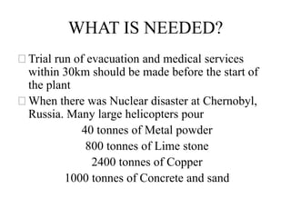 WHAT IS NEEDED?
⚝Trial run of evacuation and medical services
within 30km should be made before the start of
the plant
⚝When there was Nuclear disaster at Chernobyl,
Russia. Many large helicopters pour
40 tonnes of Metal powder
800 tonnes of Lime stone
2400 tonnes of Copper
1000 tonnes of Concrete and sand
 