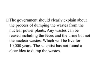 ⚝The government should clearly explain about
the process of dumping the wastes from the
nuclear power plants. Any wastes can be
reused including the feces and the urine but not
the nuclear wastes. Which will be live for
10,000 years. The scientist has not found a
clear idea to dump the wastes.
 