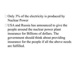 ⚝Only 3% of the electricity is produced by
Nuclear Power
⚝USA and Russia has announced to give the
people around the nuclear power plant
insurance for Billions of dollars. The
government should think about providing
insurance for the people if all the above needs
are fulfilled.
 