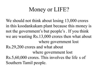 Money or LIFE?
We should not think about losing 13,000 crores
in this koodankukam plant because this money is
not the government’s but people’s . If you think
we are wasting Rs.13,000 crores then what about
where government lost
Rs.29,200 crores and what about
where government lost
Rs.5,60,000 crores. This involves the life s of
Southern Tamil people.
 