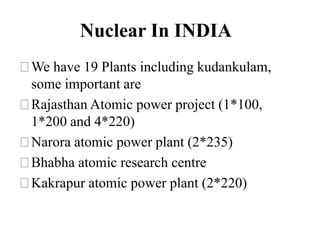 Nuclear In INDIA
⚝We have 19 Plants including kudankulam,
some important are
⚝Rajasthan Atomic power project (1*100,
1*200 and 4*220)
⚝Narora atomic power plant (2*235)
⚝Bhabha atomic research centre
⚝Kakrapur atomic power plant (2*220)
 