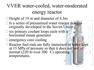 VVER water-cooled, water-moderated
energy reactor
⚝Height of 19 m and diameter of 4.5m
⚝Is a series of pressurized water reactor designs
originally developed in the Soviet Union
⚝six primary coolant loops each with a
horizontal steam generator
⚝emergency core cooling
⚝Reactor fuel rods are fully immersed in water kept
at 15 MPa of pressure so that it does not boil at
normal (220 to over 300 C) operating
temperatures.
 