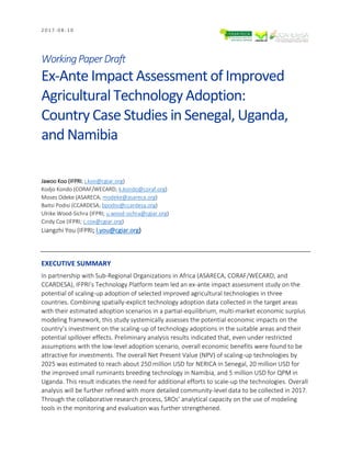 2 0 1 7 - 0 8 - 1 0
WorkingPaperDraft
Ex-Ante Impact Assessment of Improved
Agricultural Technology Adoption:
Country Case Studies in Senegal, Uganda,
and Namibia
Jawoo Koo (IFPRI; j.koo@cgiar.org)
Kodjo Kondo (CORAF/WECARD; k.kondo@coraf.org)
Moses Odeke (ASARECA; modeke@asareca.org)
Baitsi Podisi (CCARDESA; bpodisi@ccardesa.org)
Ulrike Wood-Sichra (IFPRI; u.wood-sichra@cgiar.org)
Cindy Cox (IFPRI; c.cox@cgiar.org)
Liangzhi You (IFPRI; l.you@cgiar.org)
EXECUTIVE SUMMARY
In partnership with Sub-Regional Organizations in Africa (ASARECA, CORAF/WECARD, and
CCARDESA), IFPRI’s Technology Platform team led an ex-ante impact assessment study on the
potential of scaling-up adoption of selected improved agricultural technologies in three
countries. Combining spatially-explicit technology adoption data collected in the target areas
with their estimated adoption scenarios in a partial-equilibrium, multi-market economic surplus
modeling framework, this study systemically assesses the potential economic impacts on the
country’s investment on the scaling-up of technology adoptions in the suitable areas and their
potential spillover effects. Preliminary analysis results indicated that, even under restricted
assumptions with the low-level adoption scenario, overall economic benefits were found to be
attractive for investments. The overall Net Present Value (NPV) of scaling-up technologies by
2025 was estimated to reach about 250 million USD for NERICA in Senegal, 20 million USD for
the improved small ruminants breeding technology in Namibia, and 5 million USD for QPM in
Uganda. This result indicates the need for additional efforts to scale-up the technologies. Overall
analysis will be further refined with more detailed community-level data to be collected in 2017.
Through the collaborative research process, SROs’ analytical capacity on the use of modeling
tools in the monitoring and evaluation was further strengthened.
 