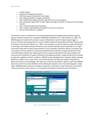 2 0 1 7 - 0 4 - 2 0
10
• multiple regions
• producing a homogeneous product
• with linear supply and demand in each region
• with exogenous growth of supply and demand
• with a parallel (technology-induced) supply shift in one or more regions
• with consequent supply shifts in other regions (through the effects of trade and of technology
transfer)
• with a range of market-distorting policies
• with a research lag followed by an adoption curve up to a maximum
• with an eventual decline in adoption
The economic returns to investments in the improved agricultural technologies were estimated using the
dynamic research evaluation for management (DREAM) model (Alston et al., 1995; Wood et al., 2001). The
DREAM approach is based on the economic surplus method where research-induced supply triggers a
process of market-clearing adjustments in one or multiple markets that would affect the flow of final benefits
to producers and consumers (Alston et al., 1995). Linear equations are used to represent supply and demand
in each region with market clearing enforced by a set of quantity identities and price identities. It is a single-
commodity model without explicit representation of cross-commodity substitution effects in production and
consumption, but these aspects are represented implicitly by the elasticities of supply and demand for the
commodity being modeled. Basic region-specific data on quantity produced and consumed, producer and
consumer prices, elasticities of supply and demand, and exogenous growth in supply and demand are needed
to capture pre-adoption economic conditions. DREAM has been developed into a computer software package
(Wood et al., 2001). It has a menu-driven, user-friendly interface that hides the complex computation to
allow users to focus on methodology, data collection, and policy interpretation. Figures 3 and 4 show DREAM
data entry screens for scenario definition and for defining the adoption curve of new technology for a single
region. DREAM provides estimates of changes in production, consumption, trade, food prices, and economic
surplus for producers and consumers, as a consequence of changes in productivity (or price policies).
Figure 3: The DREAM Scenario Definition Screen
 