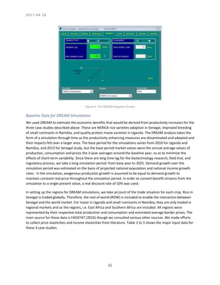 2 0 1 7 - 0 4 - 2 0
11
Figure 4: The DREAM Adoption Screen
Baseline Data for DREAM Simulations
We used DREAM to estimate the economic benefits that would be derived from productivity increases for the
three case studies described above. These are NERICA rice varieties adoption in Senegal, improved breeding
of small ruminants in Namibia, and quality protein maize varieties in Uganda. The DREAM analysis takes the
form of a simulation through time as the productivity enhancing measures are disseminated and adopted and
their impacts felt over a larger area. The base period for the simulations varies from 2010 for Uganda and
Namibia, and 2013 for Senegal study, but the base period market values were the annual average values of
production, consumption and prices the 3-year averages around the baseline year, so as to minimize the
effects of short-term variability. Since there are long time lag for the biotechnology research, field trial, and
regulatory process, we take a long simulation period: from base year to 2025. Demand growth over the
simulation period was estimated on the basis of projected national population and national income growth
rates. In the simulation, exogenous production growth is assumed to be equal to demand growth to
maintain constant real price throughout the simulation period. In order to convert benefit streams from the
simulation to a single present value, a real discount rate of 10% was used.
In setting up the regions for DREAM simulations, we take account of the trade situation for each crop. Rice in
Senegal is traded globally. Therefore, the rest of world (ROW) is included to enable the interaction between
Senegal and the world market. For maize in Uganda and small ruminants in Namibia, they are only traded in
regional markets and so the regions, i.e. East Africa and Southern Africa are included. All regions were
represented by their respective total production and consumption and estimated average border prices. The
main source for these data is FAOSTAT (2016) though we consulted various other sources. We made efforts
to collect price elasticities and income elasticities from literature. Table 1 to 3 shows the major input data for
these 3 case studies.
 