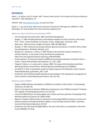 2 0 1 7 - 0 4 - 2 0
16
REFERENCES
Alston, J., G. Norton, and P.G. Pardey. 1995. “Science Under Scarcity: The Principles and Practice of Research
Evaluation”. CABI, Wallingford, U.K
FAOSTAT. 2016. http://faostat.fao.org/. accessed June 2016
Wood, S., L. You and W. Baitx. 2000. Dynamic Research Evaluation for Management, DREAM 3.5. IFPRI.
Washington. DC. Downloadable from http://www.ifpri.org/dream.htm
References about Small Ruminant Breeding TIMPS
 Joint Presidential Committee (JPC). 2008. Small Stock Management.
 Kosgey, I. S. 2004 .Breeding objectives and breeding strategies for small ruminants in the tropics.
Ph.D. Thesis, Animal Breeding and Genetics Group, Wageningen University, With
 References - With summary in English and Dutch. ISBN: 90-5808-990-8.
 Msangi J. P. 2014. Food security among smallscale agricultural producers in Southern Africa. Weler
Consulting Services. Windhoek, Namibia. (link)
 Musaba, E.C.; Nanyome, L.; Petrus, P. 2009. Analysis and constraints of goats' production in
northern Namibia - A case study in Onesi and Ruacana constituency.
https://inis.iaea.org/search/search.aspx?orig_q=RN:41033566.
 Rumosa Gwaze F, Chimonyo M, Dzama K (2009) Communal goat production in Southern Africa: a
review. Tropical Animal Health and Production, 41, 1157–1168.
 Taljaard P., Alemu Z., A. Jooste and H. Jordaan. 2009. The impact of the Namibian Small Stock
Marketing Scheme on South Africa. National Agricultural Marketing Council (NAMC).
 Van Wyk N. D. 2011. A quantitative analysis of supply response in the Namibian mutton industry.
Downloads/vanwyk_quantitative_2011-1.pdf
 Amiridis GS, Cseh S (2012) Assisted reproductive technologies in the reproductive management of
small ruminants. Animal Reproduction Science, 130, 152–161.
References about NERICA
 Diagne A (2006) Diffusion and adoption of NERICA rice varieties in Côte d’Ivoire. The Developing
Economies, 44, 208–231.
 Kijima Y, Sserunkuuma D, Otsuka K (2006) How revolutionary is the “NERICA revolution”? Evidence
from Uganda. The Developing Economies, 44, 252–267.
 Linares OF (2002) African rice (Oryza glaberrima): History and future potential. Proceedings of the
National Academy of Sciences, 99, 16360–16365.
 Nguezet P, Diagne A (2011) Impact of improved rice technology (NERICA varieties) on income and
poverty among rice farming households in Nigeria: a local average treatment effect (. Quarterly
Journal of International Agriculture, 50, 267.
 Somado EA, Guei RG, Keya SO (2008) NERICA: The new rice for Africa–a compendium. Africa Rice
Center (WARDA), 10-14 pp.
 
