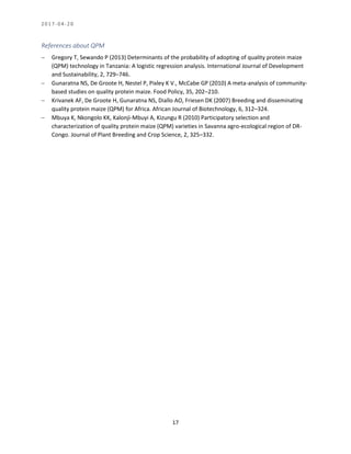 2 0 1 7 - 0 4 - 2 0
17
References about QPM
 Gregory T, Sewando P (2013) Determinants of the probability of adopting of quality protein maize
(QPM) technology in Tanzania: A logistic regression analysis. International Journal of Development
and Sustainability, 2, 729–746.
 Gunaratna NS, De Groote H, Nestel P, Pixley K V., McCabe GP (2010) A meta-analysis of community-
based studies on quality protein maize. Food Policy, 35, 202–210.
 Krivanek AF, De Groote H, Gunaratna NS, Diallo AO, Friesen DK (2007) Breeding and disseminating
quality protein maize (QPM) for Africa. African Journal of Biotechnology, 6, 312–324.
 Mbuya K, Nkongolo KK, Kalonji-Mbuyi A, Kizungu R (2010) Participatory selection and
characterization of quality protein maize (QPM) varieties in Savanna agro-ecological region of DR-
Congo. Journal of Plant Breeding and Crop Science, 2, 325–332.
 