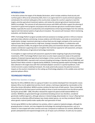 2 0 1 7 - 0 4 - 2 0
2
INTRODUCTION
In the bid to achieve the targets of the Malabo Declaration, which includes ambitious food security and
nutrition goals in Africa to be achieved by 2025, there is an urgent need of in-country technical capacity to
contextualize the continent-wide goals at the country-level, analyze the country’s capacity to reach the
targets, prioritize agricultural investment options, and review the national agricultural investment plans
(NAIPs) accordingly. The outcome of self-assessment process with NAIPs will further support the planning of
investment in government programs and projects that will accelerate agriculture transformation towards
Malabo, especially the access to productivity and competitiveness-enhancing technologies from the national,
regional and international systems of agricultural innovation. The outcome will moreover inform monitoring,
evaluation, and iterative learning.
IFPRI’s Technology Platform program provides technical assistance to strategic partners in Africa to improve
agricultural data collection and sharing, increase evidence and information, and create an environment to
enable better strategic investment planning to achieve food security targets and goals at the country and
regional levels. Being implemented as a high-level, Strategic Innovation Platform, in collaboration with
technical capacities at SROs, the program team provides policy and investment decision makers with data
analytics and decision-supporting tools to strengthen their technical capacity for self-assessment, aiming to
enhance the effectiveness of agricultural technology investments.
To strengthen in-region technical self-assessment capacity for better targeting of agricultural technology
investments, IFPRI’s Technology Platform team led an ex-ante impact assessment study on the potential
adoption of selected improved agricultural technologies in three countries: NERICA rice varieties in Senegal
(led by CORAF/WECARD), improved small ruminants breeding technology in Namibia (led by CCARDESA), and
Quality Protein Maize varieties in Uganda (led by ASARECA). Combining spatially-explicit technology adoption
data collected in the target areas with their estimated adoption scenarios in a partial-equilibrium, multi-
market economic surplus modeling framework, this study systemically assesses the potential economic
impacts on the country’s investment on the scaling-up of technology adoptions in the suitable areas and their
potential spillover effects.
TECHNOLOGY PROFILES
NERICA Rice Varieties in Senegal
New Rice for Africa (NERICA) refers to a group of modern rice varieties developed from interspecific crosses
between Africa rice (O. glaberrima) and Asia rice (O. sativa), a technique originated by crop breeders at the
Africa Rice Center (AfricaRice). NERICA varieties combine the best traits of both parents. These include high
yield potential from the Asian parent and the ability to thrive in harsh environments from the African parent.
During the period 2000 – 2006, AfricaRice released the original 18 upland and 60 lowland NERICA rice
varieties. NEARICAs are generated through conventional breeding and are not, therefore, considered
genetically modified organisms, although advances in biotechnology allow breeders to ‘rescue’ offspring from
crosses that are otherwise difficult between two closely related species, nor are they considered ‘hybrids’
where genetic material (yield) erodes rapidly after each generation of seed.
Farmers grow NERICA rice like traditional rice varieties, either in upland or lowland ecologies, although the
growing duration is shorter, and may integrate the technology into existing farming practices, such as in
rotation or intercropped with other varieties and crops. Compared to traditional rice varieties, NERICAs have
greater yield potential and respond strongly to the use of inputs such as fertilizers. As with any rice system,
 