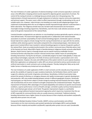 2 0 1 7 - 0 4 - 2 0
5
The main limitations of a wider application of selective breeding in small ruminants especially in communal
areas is the difficulties in keeping animal records required for objective genetic assessment of animals. The
control of the mating of animals is a challenge because animals easily mix in the grazing areas. The
implementation of breed improvements through employment of selection requires community cooperation
and technical support. The easier route is often to effect improvement through crossbreeding via the use of
suitable exotic sires. However, indiscriminate cross breeding can erode the well adapted genotypes from
unplanned crossbreeding where the use of indigenous breeds improved through selection could have been a
better alternative. The indigenous breeds have also not been well characterized to be harnessed in
meaningful strategic breeding programmes. Nonetheless, even the most crude selection processes can add
value to the genetic improvement of the national flocks.
Livestock breeders and geneticists use selection or cross breeding to produce genetically superior animals, to
meet defined needs. The Government Agencies typically work in collaboration with national breeder
associations to promote sustainability of small ruminant breeding programs. Genetically superior and hardy
breeds help farmers adapt to climate change from the rearing of breeds that can cope with the hot and dry
conditions while attaining superior meat yields compared to the unimproved genotypes. International and
government-involved efforts have invested in national breeding programs to improve the genetic quality of
the national flock. Goats are predominantly located in the northern communal areas of Namibia where most
of the livestock are found. About 60% of goats in Namibia belong to indigenous breeds variously called North
Western, North Central, Caprivi or Kavango breeds and are owned mainly by smallholder farmers.
Commercial farmers who keep their animals in fenced ranches have a better means of controlling their
breeding interventions. During the last 30 years, considerable progress has been made globally in sheep and
goat embryo technologies, especially in the fields of estrous synchronization, superovulation and in vitro
embryo production. However, the costs and inefficiencies of the system restricts its use to special situations.
While their applications are widespread in cattle, ARTs are almost restricted to estrous synchronization and
artificial insemination in small ruminants such as sheep and goats. Thereby making their likely use by small
holder farmers in Namibia very limited and not cost-effective.
The main limitations of a wider application of ARTs in small ruminants are the naturally occurring anestrous
period, the variability of response to super-ovulatory treatments, the fertilization failure and the need of
surgery for collection and transfer of gametes and embryos. Nonetheless, Artificial Insemination helps
prevent the spread of infectious or contagious diseases and rapidly increases gains in genetic development
and production. ARTs also enable breeding between animals in different geographic locations. Genetically
improved goats can help farmers adapt to climate change by availing improved livestock that have a higher
rate of productivity and are more resistant to drought compared to the unselected local breeds. The genetic
improvement of livestock offers advantages of increased adaptability and resilience to specific environmental
conditions, superior performance in terms of health and vigor, and better quality nutritious food products (in
short, more food per goat and per unit of land). The genetic improvement of goats is a worthwhile
investment using traditional livestock improvement approaches which require less investment than the use
of ARTs especially for communal farmers who are usually resources-constrained. Traditional selective
breeding interventions have a higher chance of success because of their simplicity and excellent cost/benefit,
especially where proven sires are used.
Compared to Multiple Ovulation Embryo Transfer, (MOET), estrous synchronization and artificial
insemination are the most commonly used assisted reproductive technologies (ARTs) used worldwide
because of their simplicity and excellent cost/benefit, especially when proven sires are used. Considerable
 