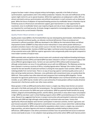 2 0 1 7 - 0 4 - 2 0
6
progress has been made in sheep and goat embryo technologies, especially in the fields of estrous
synchronization, superovulation and in vitro embryo production. However, the costs and inefficiencies of the
system might restrict its use to special situations. While their applications are widespread in cattle, ARTs are
almost restricted to estrous synchronization and artificial insemination in small ruminants such as sheep and
goats. While the future of adoption of improved breeding practices by smallholder famers in Namibia may be
limited by access to infrastructure and extension support, goat improvement is a clear opportunity for
investment, since 1) smallholder famers own majority of goats and rely on local, indigenous breeds; 2) goats
are important for rural food security; 3) climate change is expected to increasingly become an important
abiotic stress to the current breeds in Namibia.
Quality Protein Maize varieties in Uganda
Quality protein maize (QPM) is the first biofortified crop ever developed by plant breeders. Biofortified crops,
bred for improved nutritional quality, can alleviate nutritional deficiencies if they are produced and
consumed in sufficient quantities. QPM was developed in the 1990s by the International Maize and Wheat
Improvement Center (CIMMYT) to help reduce human malnutrition in areas where protein deficiency is
prevalent and where maize is the major protein source in the diet. Normal maize lacks quality dietary protein
necessary for a balanced diet. Varieties of QPM have higher nutritional content by producing higher amounts
of two essential amino acids. QPM has superior agronomic traits and generally yields more grain compared to
most modern varieties of tropical maize.
QPM essentially looks and performs like normal maize and is produced using traditional breeding techniques.
Open-pollinated varieties (OPVs) and hybrid QPM have been released in at least 17 countries throughout SSA
across different agroecological zones. Farmers can save seed from OPVs without yield consequences,
although contamination can occur if cross pollination occurs with non-QPM plants. The Obatanpa variety has
been released in numerous countries of Africa, including Uganda where ‘Nalongo’ (the mother of twins,
named for the twin benefits of yield and nutrition) is among the most popular maize varieties. QPM is visually
indistinguishable from normal maize. There is no way of assuring superior nutritional quality and as such, it
does not bring market premiums. Moreover, cross-pollination with conventional maize can quickly dilute the
QPM trait. These qualities have often deterred seed companies from marketing QPM altogether. Farmer
evaluation for agronomic performance is important for QPM adoption since nutritional benefits are virtually
invisible; as such, QPM may be a harder sell to a vast community of maize growers without visually attractive
characteristic’s that farmers prefer over other maize varieties.
Maize growers in SSA use QPM particularity where maize is a staple crop. Many maize farmers are women
who work in the fields and cook with the harvested grain. The seed dissemination process includes farmers,
processors, and consumers for QPM seed, grain and products. QPM has potential health benefits for young
children, pregnant and breastfeeding women, and the elderly, particularly in areas where maize consumption
is high. QPM has also been used in school feeding programs where QPM is promoted because of its nutritive
value. Research has suggested that farmers in project communities who participated in extension activities,
familiarity with QPM was high although understanding of nutritional value was lower. Factors that
significantly influenced adoption were farmers’ participation in extension activities, farmers’ agronomic and
post-harvest evaluation of QPM compared to conventional maize, and to a lesser extent their understanding
of the nutritional benefits. QPM is only intended for populations where maize is a staple crop, consumed in
large quantities, and where legumes and meat are inadequately available leading to dietary protein
deficiencies. QPM adoption is low where promotional activities have not penetrated and access to extension
services (and seed) are poor. In non-adoption maize growing communities where QPM could improve protein
 