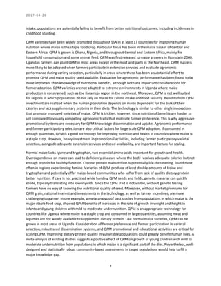 2 0 1 7 - 0 4 - 2 0
7
intake, populations are potentially failing to benefit from better nutritional outcomes, including incidences in
childhood stunting.
QPM varieties have been widely promoted throughout SSA in at least 17 countries for improving human
nutrition where maize is the staple food crop. Particular focus has been in the maize basket of Central and
Eastern Africa. QPM is grown is Ghana, Nigeria, and throughout Central and Eastern Africa, mainly for
household consumption and some animal feed. QPM was first released to maize growers in Uganda in 2000.
Ugandan farmers can plant QPM in most areas except in the most arid parts in the Northeast. QPM maize is
more likely to be adopted when farmers participate in extension services and evaluate agronomic
performance during variety selection, particularly in areas where there has been a substantial effort to
promote QPM and make quality seed available. Evaluation for agronomic performance has been found to be
more important than knowledge of nutritional benefits, although both are important considerations for
farmer adoption. QPM varieties are not adapted to extreme environments in Uganda where maize
production is constrained, such as the Karamoja region in the northeast. Moreover, QPM is not well suited
for regions in which populations do not rely on maize for caloric intake and food security. Benefits from QPM
investment are realized when the human population depends on maize dependent for the bulk of their
calories and lack supplementary proteins in their diets. The technology is similar to other single innovations
that promote improved varieties of maize. QPM is trickier, however, since nutritional benefits are harder to
sell compared to visually compelling agronomic traits that motivate farmer preference. This is why aggressive
promotional systems are necessary for QPM knowledge dissemination and uptake. Agronomic performance
and farmer participatory selection are also critical factors for large scale QPM adoption. If consumed in
enough quantities, QPM is a good technology for improving nutrition and health in countries where maize is
a staple crop. However, heavy investment in promotional activities, including farmer participatory varietal
selection, alongside adequate extension services and seed availability, are important factors for scaling.
Normal maize lacks lysine and tryptophan, two essential amino acids important for growth and health.
Overdependence on maize can lead to deficiency diseases where the body receives adequate calories but not
enough protein for healthy function. Chronic protein malnutrition is potentially life-threatening, found most
often in regions experiencing famine. Varieties of QPM produce at least double amounts of lysine and
tryptophan and potentially offer maize-based communities who suffer from lack of quality dietary protein
better nutrition. If care is not practiced while handing QPM seeds and fields, genetic material can quickly
erode, typically translating into lower yields. Since the QPM trait is not visible, without genetic testing
farmers have no way of knowing the nutritional quality of seed. Moreover, without market premiums for
QPM grain, national interest and investments in the technology, as well as farmer incentives, are more
challenging to garner. In one example, a meta-analysis of past studies from populations in which maize is the
major staple food crop, showed QPM benefits of increases in the rate of growth in weight and height in
infants and young children with mild to moderate undernutrition. QPM is an appropriate technology for
countries like Uganda where maize is a staple crop and consumed in large quantities, assuming meat and
legumes are not widely available to supplement dietary protein. Like normal maize varieties, QPM can be
grown in most areas of Uganda. Consideration of farmer preference and farmer participation in varietal
selection, robust seed dissemination systems, and QPM promotional and educational activities are critical for
scaling QPM. Improving dietary protein quality in vulnerable populations could greatly benefit human lives. A
meta-analysis of existing studies suggests a positive effect of QPM on growth of young children with mild to
moderate undernutrition from populations in which maize is a significant part of the diet. Nevertheless, well-
designed and statistically robust community-based assessments in target populations would help to fill a
major knowledge gap.
 