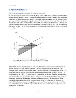 2 0 1 7 - 0 4 - 2 0
8
MATERIALS AND METHODS
Representing Productivity Change in an Economic Framework
An economic approach to evaluating productivity change begins with the basic, commodity market model of
research benefits depicted in Figure 1: S0 represents the supply function before a research-induced technical
change, and D0 represents the demand function. The initial price and quantity are P0 and Q0. Suppose research
generates yield increasing or input saving technologies. These effects can be expressed as a per unit reduction
in production costs, K, that are modeled as a parallel shift down in the supply function to S1. This research-
induced supply shift leads to an increase in production and consumption to Q1 (ΔQ = Q1 - Q0), and the market
price falls to P1 (by ΔP = P0 - P1). Consumers are better off because R&D enables them to consume more of the
commodity at a lower price.
Figure 1 The basic supply-and-demand model of research benefits
Although they receive a lower price per unit, producers who adopt the new technology are better off, too,
because their unit costs have fallen by an amount, K per unit, that is more than the fall in price. The
consumer surplus measure of the consumer benefit is equal to area P0abP1, i.e. rectangle P0aeP1 (= PQ 0 )
plus triangle abe. The producer surplus measure of the producer gain is equal to area P1bcd in Figure 1, i.e.
rectangle P1ecd(=  PKQ 0 ) plus triangle bce. Total benefits are obtained as the sum of producer and
consumer benefits. As an approximation, the cost-saving per unit multiplied by the initial quantity, KQ0, is
often used. Thus the size of the market, as indexed by the initial quantity Q0, as well as the size of the
improved productivity savings in the per unit cost of production, K, are critical factors in estimating the
economic benefits from productivity change. Better estimates of K mean better estimates of the benefits
from technical change, and a better basis on which to allocate scarce investment resources (into research
and extension for example).
Price
P0
F
P1
Quantity/Year
S0
S1
D
0 Q0 Q1
a
b
c
I1
I0
d
K
Figure 1: The Basic Supply-and-Demand Model of Research Benefits
 