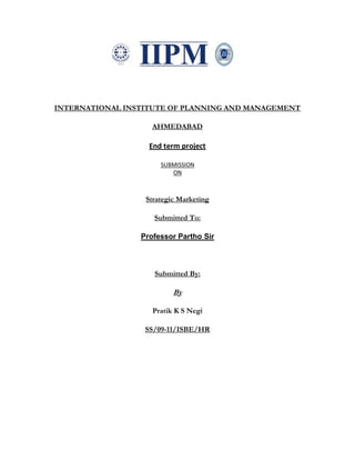 INTERNATIONAL INSTITUTE OF PLANNING AND MANAGEMENT

                    AHMEDABAD

                   End term project

                      SUBMISSION
                         ON



                  Strategic Marketing

                    Submitted To:

                 Professor Partho Sir



                    Submitted By:

                          By

                    Pratik K S Negi

                  SS/09-11/ISBE/HR
 