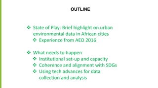 OUTLINE
 State of Play: Brief highlight on urban
environmental data in African cities
 Experience from AEO 2016
 What needs to happen
 Institutional set-up and capacity
 Coherence and alignment with SDGs
 Using tech advances for data
collection and analysis
 
