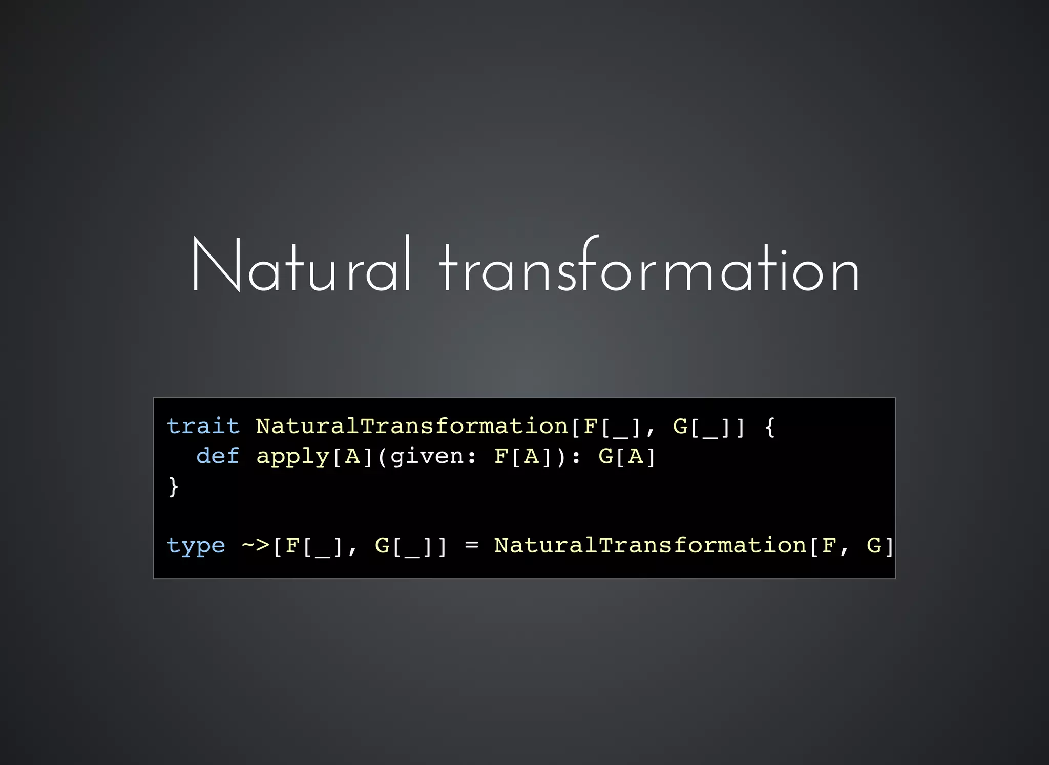 trait NaturalTransformation[F[_], G[_]] {
def apply[A](given: F[A]): G[A]
}
type ~>[F[_], G[_]] = NaturalTransformation[F, G]
Natural transformationNatural transformation
 