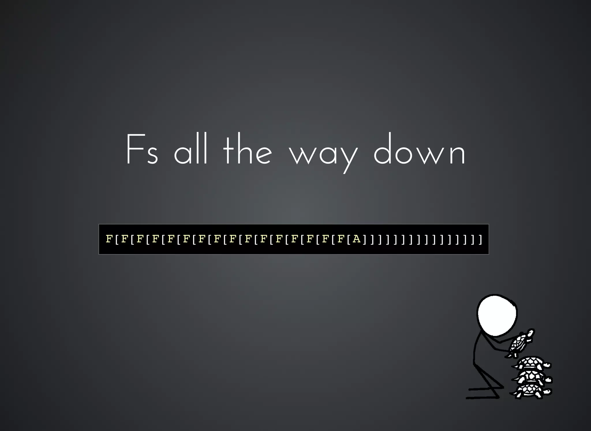 Fs all the way downFs all the way down
F[F[F[F[F[F[F[F[F[F[F[F[F[F[F[F[A]]]]]]]]]]]]]]]]
 