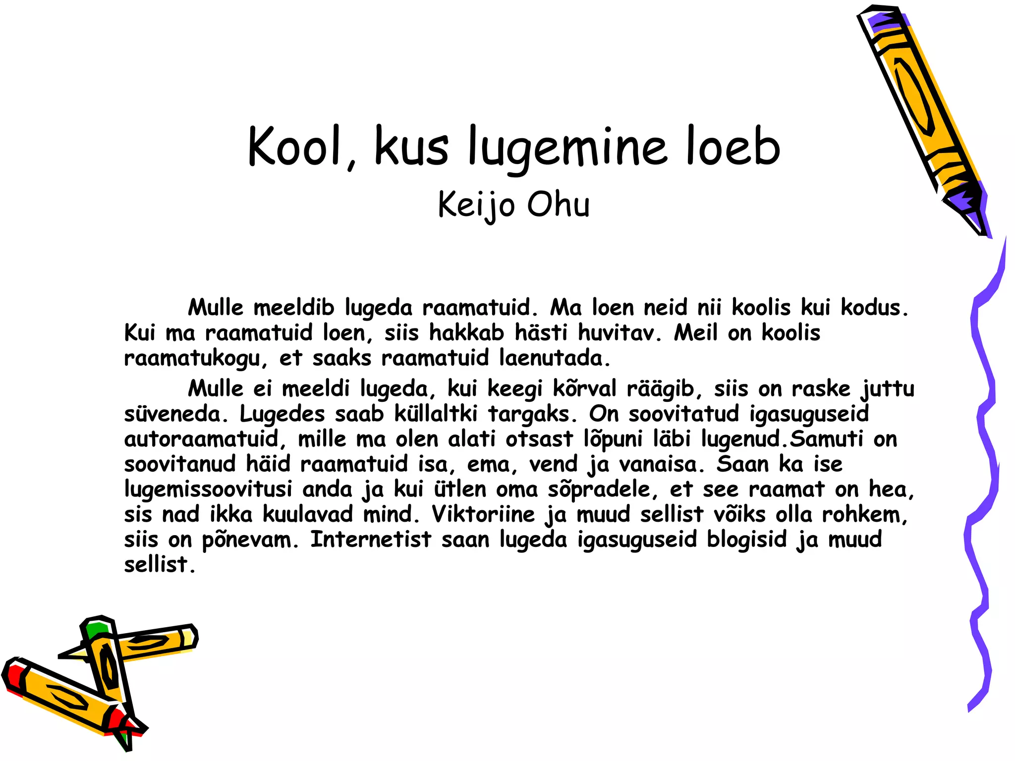Kool, kus lugemine loeb Keijo Ohu Mulle meeldib lugeda raamatuid. Ma loen neid nii koolis kui kodus. Kui ma raamatuid loen ,  siis hakkab hästi huvitav. Meil on koolis raamatukogu ,  et saaks raamatuid laenutada.  Mulle ei meeldi lugeda, kui keegi kõrval räägib ,  siis on raske juttu süveneda. Lugedes saab küllaltki targaks. On soovitatud igasuguseid autoraamatuid, mille ma olen alati otsast lõpuni läbi lugenud.Samuti on soovitanud häid raamatuid isa, ema, vend ja vanaisa. Saan ka ise lugemissoovitusi anda ja kui ütlen oma sõpradele ,  et see raamat on hea, sis nad ikka kuulavad mind. Viktoriine ja muud sellist võiks olla rohkem, siis on põnevam. Internetist saan lugeda igasuguseid blogisid ja muud sellist. 