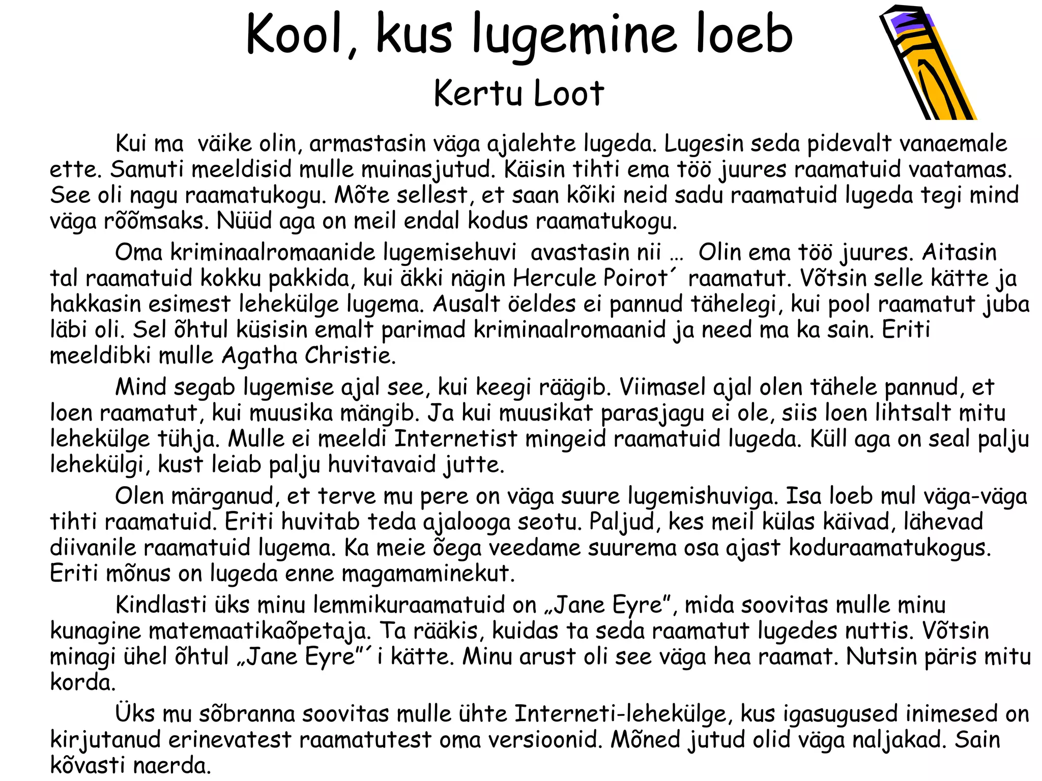 Kool, kus lugemine loeb Kertu Loot   Kui ma  väike olin, armastasin väga ajalehte lugeda. Lugesin seda pidevalt vanaemale ette. Samuti meeldisid mulle muinasjutud. Käisin tihti ema töö juures raamatuid vaatamas. See oli nagu raamatukogu. Mõte sellest, et saan kõiki neid sadu raamatuid lugeda tegi mind väga rõõmsaks. Nüüd aga on meil endal kodus raamatukogu. Oma kriminaalromaanide lugemisehuvi  avastasin nii   …  Olin ema töö juures. Aitasin tal raamatuid kokku pakkida, kui äkki nägin Hercule Poirot´ raamatut. Võtsin selle kätte ja hakkasin esimest lehekülge lugema. Ausalt öeldes ei pannud tähelegi, kui pool raamatut juba läbi oli. Sel õhtul küsisin emalt parimad kriminaalromaanid ja need ma ka sain. Eriti meeldib ki  mulle Agatha Christie. Mind segab lugemise ajal see, kui keegi räägib. Viimasel ajal olen tähele pannud, et loen raamatut, kui muusika mängib. Ja kui muusikat parasjagu ei ole,  siis  loen lihtsalt mitu lehekülge tühja. Mulle ei meeldi Internetist mingeid raamatuid lugeda. Küll aga on seal palju lehekülgi, kust leiab palju huvitavaid jutte.  Olen märganud, et terve mu pere on väga suure lugemishuviga. Isa loeb mul väga-väga tihti raamatuid. Eriti huvitab teda ajalooga seotu. Paljud, kes meil külas käivad, lähevad diivanile raamatuid lugema. Ka meie õega veedame suurema osa ajast koduraamatukogus. Eriti mõnus on lugeda enne magamaminekut. Kindlasti üks minu lemmikuraamatuid on „Jane Eyre ” , mida soovitas mulle minu kunagine matemaatikaõpetaja. Ta rääkis, kuidas ta seda raamatut lugedes nuttis. Võtsin minagi ühel õhtul „Jane Eyre”´i kätte. Minu arust oli see väga hea raamat. Nutsin päris mitu korda. Üks mu sõbranna soovitas mulle ühte Interneti - lehekülge, kus igasugused inimesed on kirjutanud erinevatest raamatutest oma versioonid. Mõned jutud olid väga naljakad. Sain kõvasti naerda.  Kui ma loen,   siis see aitab mul mõtteid mujale viia. Kui olen raamatu läbi lugenud, tunnen end värskena. Kindlasti harib raamatute lugemine inimesi, seepärast soovitan kõigile lugemist kui kõige toredamat tegevust. 