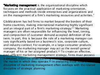 “Marketing management is the organizational discipline which
focuses on the practical application of marketing orientation,
techniques and methods inside enterprises and organizations and
on the management of a firm's marketing resources and activities.”
Globlizationn has led firms to market beyond the borders of their
home countries, making international marketing highly significant
and an integral part of a firm's marketing strategy.[1] Marketing
managers are often responsible for influencing the level, timing,
and composition of customer demand accepted definition of the
term. In part, this is because the role of a marketing manager can
vary significantly based on a business's size, corporate culture,
and industry context. For example, in a large consumer products
company, the marketing manager may act as the overall general
manager of his or her assigned product.[2] To create an effective,
cost-efficient marketing management strategy, firms must possess
a detailed, objective understanding of their own business and
the market in which they operate.[3] In analyzing these issues, the
discipline of marketing management often overlaps with the related
discipline of strategic planning
 