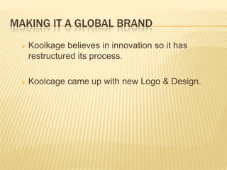MAKING IT A GLOBAL BRAND


Koolkage believes in innovation so it has
restructured its process.



Koolcage came up with new Logo & Design.

 