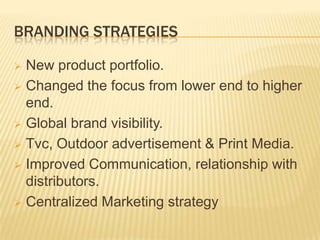 BRANDING STRATEGIES
New product portfolio.
 Changed the focus from lower end to higher
end.
 Global brand visibility.
 Tvc, Outdoor advertisement & Print Media.
 Improved Communication, relationship with
distributors.
 Centralized Marketing strategy


 