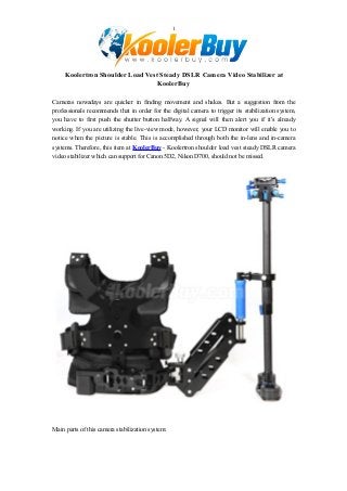 1
Koolertron Shoulder Load Vest Steady DSLR Camera Video Stabilizer at
KoolerBuy
Cameras nowadays are quicker in finding movement and shakes. But a suggestion from the
professionals recommends that in order for the digital camera to trigger its stabilization system,
you have to first push the shutter button halfway. A signal will then alert you if it's already
working. If you are utilizing the live-view mode, however, your LCD monitor will enable you to
notice when the picture is stable. This is accomplished through both the in-lens and in-camera
systems. Therefore, this item at KoolerBuy - Koolertron shoulder load vest steady DSLR camera
video stabilizer which can support for Canon 5D2, Nikon D700, should not be missed.
Main parts of this camera stabilization system:
 