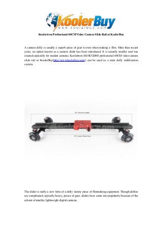 1

Koolertron Professional 60CM Video Camera Slide Rail at KoolerBuy

A camera dolly is usually a superb piece of gear to own when making a film. More than recent
years, an option known as a camera slider has been introduced. It is actually smaller and was
created especially for modest cameras. Koolertron AS-HCGD60 professional 60CM video camera
slide rail at KoolerBuy(http://www.koolerbuy.com/) can be used as a mini dolly stabilization
system.

The slider is really a new form of a dolly variety piece of filmmaking equipment. Though dollies
are complicated, typically heavy, pieces of gear, sliders have come into popularity because of the
advent of smaller, lightweight digital cameras.

 