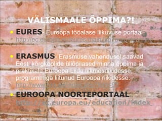VÄLISMAALE ÕPPIMA?! EURES - Euroopa tööalase liikuvuse portaal  http://ec.europa.eu/eures/main.jsp?acro=learning&lang=et&catId=55&parentId=0   ERASMUS - Erasmuse vahendusel saavad Eesti kõrgkoolide üliõpilased minna õppima ja praktikale Euroopa Liidu liikmesriikidesse, programmiga liitunud Euroopa riikidesse.  http://www.hkk.ee/index.php?leht=93 EUROOPA NOORTEPORTAAL  http://ec.europa.eu/education/index_en.htm 