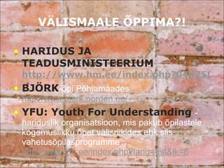 VÄLISMAALE ÕPPIMA?! HARIDUS JA TEADUSMINISTEERIUM  http://www.hm.ee/index.php?044750 BJÖRK -õpi Põhjamaades  http://www.bjork.norden.ee/ YFU: Youth For Understanding  - hariduslik organisatsioon, mis pakub õpilastele kogemuslikku õpet välisriikides ehk siis vahetusõpilasprogramme  http://www.yfu.ee/index.php?lang=est&lk=6 