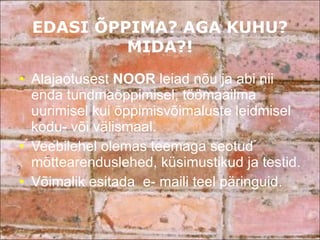 EDASI ÕPPIMA? AGA KUHU? MIDA?! Alajaotusest  NOOR  leiad nõu ja abi nii enda tundmaõppimisel, töömaailma uurimisel kui õppimisvõimaluste leidmisel kodu- või välismaal.  Veebilehel olemas teemaga seotud mõttearenduslehed, küsimustikud ja testid. Võimalik esitada  e- maili teel päringuid. 