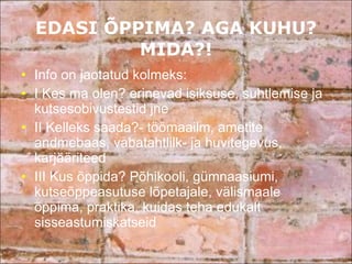 EDASI ÕPPIMA? AGA KUHU? MIDA?! Info on jaotatud kolmeks:  I Kes ma olen? erinevad isiksuse, suhtlemise ja kutsesobivustestid jne II Kelleks saada?- töömaailm, ametite andmebaas, vabatahtlilk- ja huvitegevus, karjääriteed III Kus õppida? Põhikooli, gümnaasiumi, kutseõppeasutuse lõpetajale, välismaale õppima, praktika, kuidas teha edukalt sisseastumiskatseid 