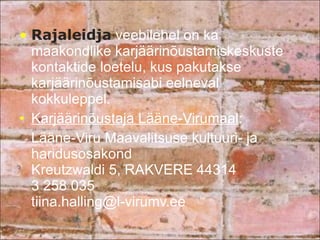 Rajaleidja  veebilehel on ka maakondlike karjäärinõustamiskeskuste kontaktide loetelu, kus pakutakse karjäärinõustamisabi eelneval kokkuleppel. Karjäärinõustaja Lääne-Virumaal : Lääne-Viru Maavalitsuse kultuuri- ja haridusosakond Kreutzwaldi 5, RAKVERE 44314 3 258 035 [email_address] 