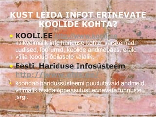 KUST LEIDA INFOT ERINEVATE KOOLIDE KOHTA? KOOLI.EE   http://www.kooli.ee   kõikvõimalik info hariduse kohta, värskemad uudised, foorumid, koolide andmebaas, eraldi välja toodud õpilasele vajalik.  Eesti  Hariduse Infosüsteem  http://www.ehis.ee/   koondab haridussüsteemi puudutavaid andmeid, võimalik otsida õppeasutust erinevate tunnuste järgi.  