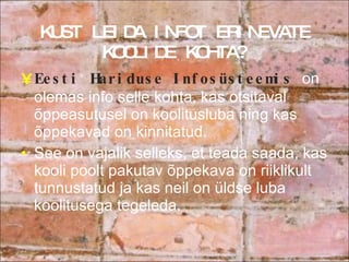 KUST LEIDA INFOT ERINEVATE KOOLIDE KOHTA? Eesti Hariduse Infosüsteemis  on olemas info selle kohta, kas otsitaval õppeasutusel on koolitusluba ning kas õppekavad on kinnitatud.  See on vajalik selleks, et teada saada, kas kooli poolt pakutav õppekava on riiklikult tunnustatud ja kas neil on üldse luba koolitusega tegeleda. 
