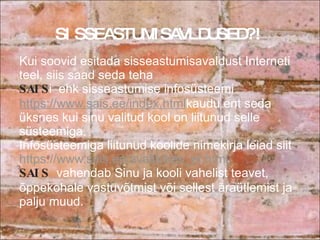 Kui soovid esitada sisseastumisavaldust Interneti teel, siis saad seda teha  SAIS i  ehk sisseastumise infosüsteemi  https://www.sais.ee/index.html kaudu ent seda üksnes kui sinu valitud kool on liitunud selle süsteemiga.  Infosüsteemiga liitunud koolide nimekirja leiad siit  https://www.sais.ee/avalik/kes_et.html SAIS  vahendab Sinu ja kooli vahelist teavet, õppekohale vastuvõtmist või sellest äraütlemist ja palju muud.  SISSEASTUMISAVLDUSED?! 