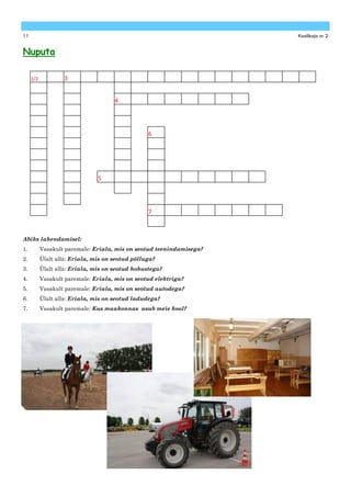 11                                                                    Koolikaja nr 2


Nuputa

     1/2           3


                                      4




                                                  6




                                5




                                                  7



Abiks lahendamisel:
1.         Vasakult paremale: Eriala, mis on seotud teenindamisega?
2.         Ülalt alla: Eriala, mis on seotud põlluga?
3.         Ülalt alla: Eriala, mis on seotud hobustega?
4.         Vasakult paremale: Eriala, mis on seotud elektriga?
5.         Vasakult paremale: Eriala, mis on seotud autodega?
6.         Ülalt alla: Eriala, mis on seotud ladudega?
7.         Vasakult paremale: Kus maakonnas asub meie kool?
 