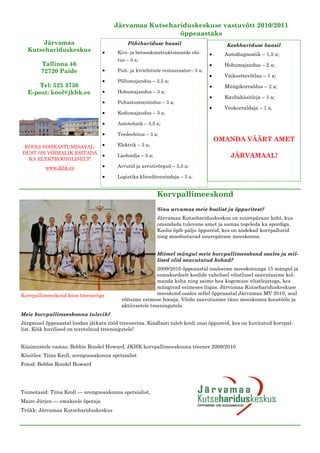 Järvamaa Kutsehariduskeskuse vastuvõtt 2010/2011
                                                        õppeaastaks
       Järvamaa                              Põhihariduse baasil                       Keskhariduse baasil
  Kutsehariduskeskus                    Kivi- ja betoonkonstruktsioonide ehi-         Autodiagnostik – 1,5 a;
                                        tus – 3 a;
        Tallinna 46                                                                   Hobumajandus – 2 a;
        72720 Paide                     Puit- ja kiviehitiste restauraator– 3 a;
                                                                                      Väikeettevõtlus – 1 a;
                                        Põllumajandus – 3,5 a;
     Tel: 525 3736                                                                    Müügikorraldus – 2 a;
  E-post: kool@jkhk.ee                  Hobumajandus – 3 a;
                                                                                      Kaubakäsitleja – 1 a;
                                        Puhastusteenindus – 3 a;
                                                                                      Veokorraldaja – 1 a.
                                        Kodumajandus – 3 a;

                                        Autotehnik – 3,5 a;

                                        Teedeehitus – 3 a;
                                                                                   OMANDA VÄÄRT AMET
KOOLI SISSEASTUMISAVAL-                 Elektrik – 3 a;
DUST ON VÕIMALIK ESITADA
  KA ELEKTROONILISELT!
                                        Laohoidja – 3 a;                                JÄRVAMAAL!
          www.jkhk.ee                   Arvutid ja arvutivõrgud – 3,5 a;

                                        Logistika klienditeenindaja – 3 a.


                                                           Korvpallimeeskond
                                                           Sinu arvamus meie koolist ja õppuritest?
                                                           Järvamaa Kutsehariduskeskus on suurepärane koht, kus
                                                           omandada tulevane amet ja samas tegeleda ka spordiga.
                                                           Koolis õpib palju õppureid, kes on andekad korvpallurid
                                                           ning moodustavad suurepärase meeskonna.


                                                           Mitmel mängul meie korvpallimeeskond osales ja mil-
                                                           lised olid saavutatud kohad?
                                                          2009/2010 õppeaastal osalesime meeskonnaga 15 mängul ja
                                                          esmakordselt koolide vahelisel võistlusel saavutasime kol-
                                                          manda koha ning saime hea kogemuse võistlejatega, kes
                                                          mängivad esimeses liigas. Järvamaa Kutsehariduskeskuse
Korvpallimeeskond koos treeneriga                         meeskond osales sellel õppeaastal Järvamaa MV 2010, seal
                                          võitsime esimese hooaja. Võidu saavutasime tänu meeskonna koostööle ja
                                          aktiivsetele treeningutele.
Meie korvpallimeeskonna tulevik?
Järgmisel õppeaastal loodan jätkata tööd treenerina. Kindlasti tuleb kooli uusi õppureid, kes on huvitatud korvpal-
list. Kõik huvilised on teretulnud treeningutele!


Küsimustele vastas: Bobbie Rondel Howard, JKHK korvpallimeeskonna treener 2009/2010
Küsitles: Tiina Kroll, arenguosakonna spetsialist
Fotod: Bobbie Rondel Howard




Toimetasid: Tiina Kroll — arenguosakonna spetsialist,
Maire Jürjen — emakeele õpetaja
Trükk: Järvamaa Kutsehariduskeskus
 