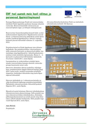3


ERF toel uueneb meie kooli välimus ja
paranevad õppimistingimused
Euroopa Regionaalarengu Fondi toel renoveeritakse         Järvamaa Kutsehariduskeskuse Paide uue õpilaskodu
täielikult Paide õppekoha peahoone kaasaja nõuetele       eskiislahendus (arhitekt: Ott Ojamaa)
vastavaks. Renoveerimistööde tulemusena pa-
ranevad õpilaste õppe- ja töötajate töötingimused.


Renoveeritav hoonetekompleks koosneb kahe- ja kol-
mekorruselisest õppehoonest. Õppehoonetes asuvad
klassi– ja bürooruumid ning elektrikute eriala õpeta-
miseks vajalikud õppeklassid ja -laborid. Lepingu
kohaselt peavad ehitustööd valmima 31. augustiks
2010.


Projekteerimisel on Paide õppehoone otsa ehitatav
õpilaskodu. See projekteeritakse 4-korruselisena,
mille esimesele korrusele on planeeritud söökla, raa-
matukogu ning õppeklassid ja –laborid puhastustee-
ninduse eriala moodulite õpetamiseks. Hoone 2. – 4.
korrusele on planeeritud 220-kohaline õpilaskodu.
Uus hoone valmib 2011. aasta lõpuks.
Laomajanduse ja veokorralduse erialade õpeta-
miseks renoveeritakse kaasaja nõuetele vastavaks
praegu kasutuseta seisev aula.
Säreverre ehitatakse ehituse praktilise väljaõppe
baas, projekteerimine lõppeb sõlmitud lepingu järgi
2010. aasta juulis, seejärel teostatakse projektile
ekspertiis, taotletakse ehitusluba ning aasta lõpus
algavad ehitustööd.


Särevere õpilaskodu nr 1 rekonstrueerimiseks on
välja kuulutatud riigihange projekteerimistöödele.
Õpilaskodu rekonstrueerimise ehitustööd peaksid
lõppema 2011. aasta lõpuks.


Käesoleval aastal alustame Särevere tehnikakeskuse
rekonstrueerimise planeerimisega. Selle projekti raa-
mes rekonstrueeritakse tehnikakeskus, ehitatakse
põllumajandusmasinate ja autode pesula ning ehita-
takse viilhall tehnika hoidmiseks. Selle projekti tege-
vused lõpevad 2012. aasta lõpus.


Asta Reinla
Projektijuht
 