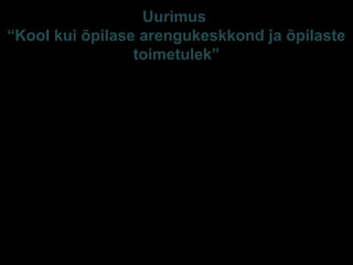 Uurimus
“Kool kui õpilase arengukeskkond ja õpilaste
toimetulek”
Tallinna Ülikooli sihtfinantseeritav teadusteema
2003-2007
• Suur, representatiivne valim (3883 õpilast 7, 9, 12
kl, õpetajad - 623, lapsevanemad - 1880, kooli
juhtkonnaliikmed – 110; 67/53/49 kooli)
• Esindatud: E/V ja EV koolid, Tallinna, linna- ja
maakoolid, põhik ja gümn, geograafiline aspekt,
keskmisest edukamad ja vähemedukad
(riigieksamite põhjal), uuendusprotsessides
osalenud koolid.
 