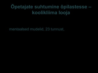 Õpetajate suhtumine õpilastesse –
koolikliima looja
Õpetajate rühmitumine õpilaste tajumise ja õpilaste
toetamise seisukohalt – 4-klastriline mudel/jaotus
(mentaalsed mudelid, 23 tunnust, Sarv 2008):
– Pessimistid e (lootustandev?) riskirühm 4%
– Stressitundlikud keskmikud 48%
– (Enese)kriitilised 18%
– Optimistlik tegusad, positiivse õpilaspildiga
õpetajad 30% (Sarv 2008, 177-186)
 