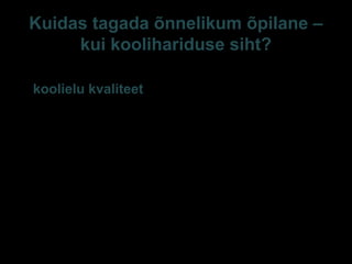 Kuidas tagada õnnelikum õpilane –
kui koolihariduse siht?
1. Monitooring koolis
(koolielu kvaliteet)
Tegevuste (nõustamine,
individualiseerimine,
ADHD ravimid jpm)
efektiivsust elukvaliteedi
mõttes ei monitoorita,
isegi kui sellised lihtsad
mõõtmisvahendid on
avalikult kättesaadavad
(Huebner jt 2006)
2. Õnnelikkuse
edendamine koolis.
Parim kool = parim kodu :
heade hoolivate suhete
pidevus, pidev tähelepanu
väljendatud ja väljendamata
vajadustele, kaitse
kahjustuse eest, indiv ja
ühishuvide läbirääkimine,
koostöö, õppimises rõõmu
esilekutsumine, moraalse ja
vaimse arengu suunamine,
… enese- ja grupi mõistmise
kasvatamine (Noddings
E-S Sarv Tartu 2013 42
 
