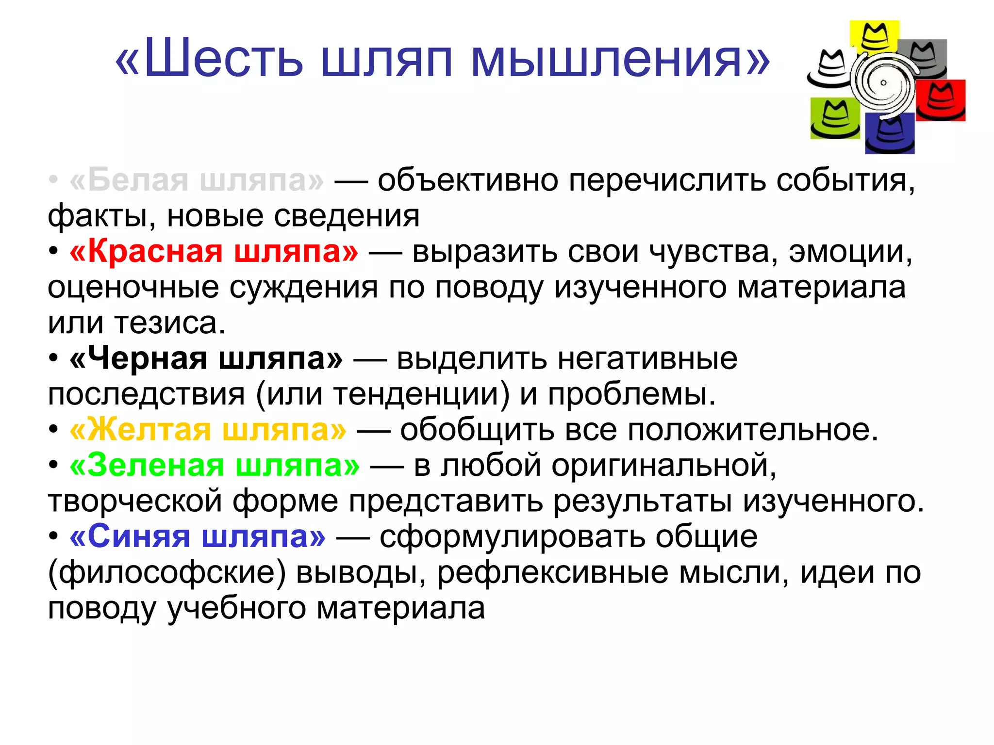 «Шесть шляп мышления» •  «Белая шляпа»   — объективно перечислить события, факты, новые сведения  •  «Красная шляпа»  — выразить свои чувства, эмоции, оценочные суждения по поводу изученного материала или тезиса. •  «Черная шляпа»  — выделить негативные последствия (или тенденции) и проблемы. •  «Желтая шляпа»  — обобщить все положительное. •  «Зеленая шляпа»  — в любой оригинальной, творческой форме представить результаты изученного. •  «Синяя шляпа»  — сформулировать общие (философские) выводы, рефлексивные мысли, идеи по поводу учебного материала 