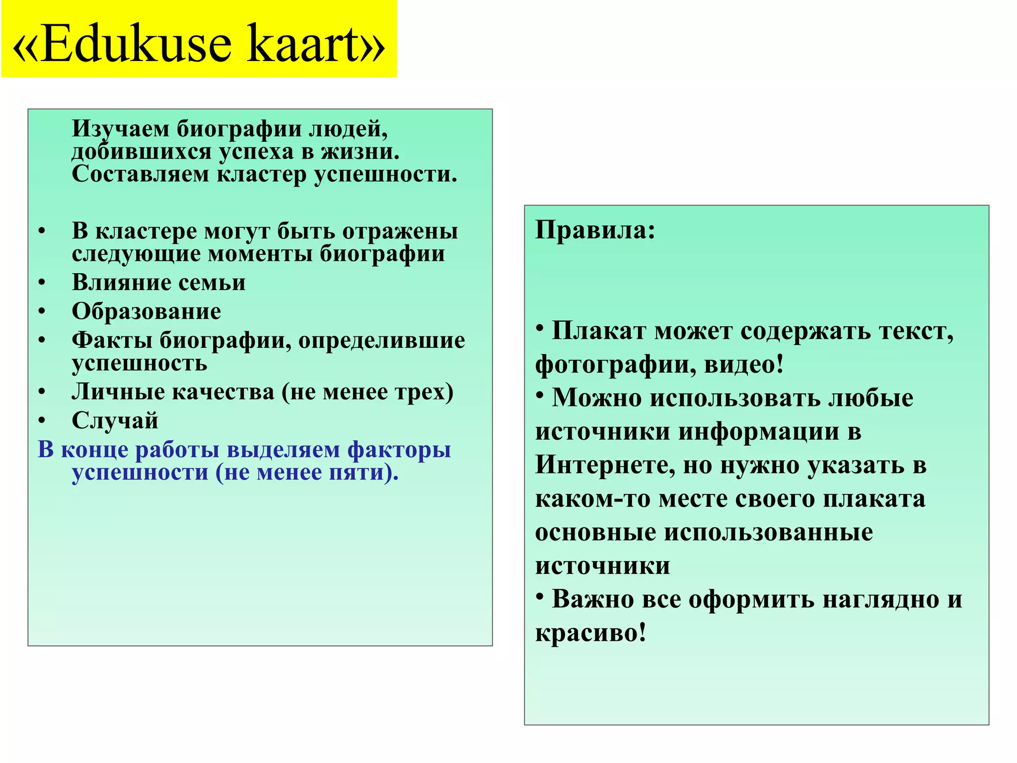 Изучаем биографии людей, добившихся успеха в жизни. Составляем кластер успешности. В кластере могут быть отражены следующие моменты биографии Влияние семьи Образование Факты биографии, определившие успешность Личные качества (не менее трех) Случай В конце работы выделяем факторы успешности (не менее пяти). « Edukuse kaart » Правила: Плакат может содержать текст, фотографии, видео! Можно использовать любые источники информации в Интернете, но нужно указать в каком-то месте своего плаката основные использованные источники Важно все оформить наглядно и красиво! 