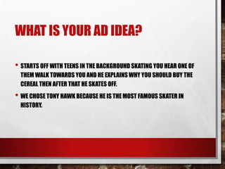WHAT IS YOUR AD IDEA?
• STARTS OFF WITH TEENS IN THE BACKGROUND SKATING YOU HEAR ONE OF
THEM WALK TOWARDS YOU AND HE EXPLAINS WHY YOU SHOULD BUY THE
CEREAL THEN AFTER THAT HE SKATES OFF.
• WE CHOSE TONY HAWK BECAUSE HE IS THE MOST FAMOUS SKATER IN
HISTORY.
 