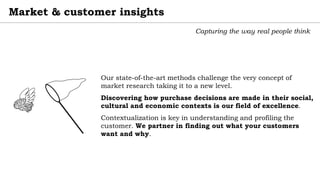 Market & customer insights
Capturing the way real people think
Our state-of-the-art methods challenge the very concept of
market research taking it to a new level.
Discovering how purchase decisions are made in their social,
cultural and economic contexts is our field of excellence.
Contextualization is key in understanding and profiling the
customer. We partner in finding out what your customers
want and why.
 