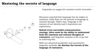 Mastering the secrets of language
Linguistics as oxygen for customer-centric innovation
Rousseau asserted that language has its origins in
emotions, while Kant set the genesis of language in
rational thought. Either way, language is the
essence of our identity and it represents our
experiences.
Behind every successful communication
strategy, there must be the ability to understand
both the emotions and rational thoughts of
customers, and linguistic analysis is the to-go tool
in achieving this.
With our advanced qualitative and quantitative
linguistic methods, we disclose the secrets of the
language of customers.
¨
 