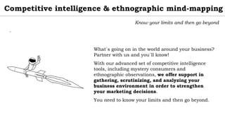 Competitive intelligence & ethnographic mind-mapping
Know your limits and then go beyond
What´s going on in the world around your business?
Partner with us and you´ll know!
With our advanced set of competitive intelligence
tools, including mystery consumers and
ethnographic observations, we offer support in
gathering, scrutinizing, and analyzing your
business environment in order to strengthen
your marketing decisions.
You need to know your limits and then go beyond.
¨
 