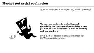 Market potential evaluation
If your dreams don´t scare you they´re not big enough
We are your partner in evaluating and
optimizing the commercial potential of a new
product or service worldwide, both in existing
and new markets.
Even the best of ideas must pass through the
Go/No-go decision phase.
 