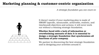 Marketing planning & customer-centric organization
A strategic foundation you can count on
It doesn't matter if your marketing plan is made of
SMART (specific, measurable, achievable, realistic, and
timebound) objectives and actions; it will never work
out without a winning strategic foundation.
Whether faced with a lack of information or
overwhelming amounts of data it is essential to
design a strategic foundation that synchronizes all
functions of your company.
We partner in discovering the best strategic foundation
and in designing your activities around it.
 
